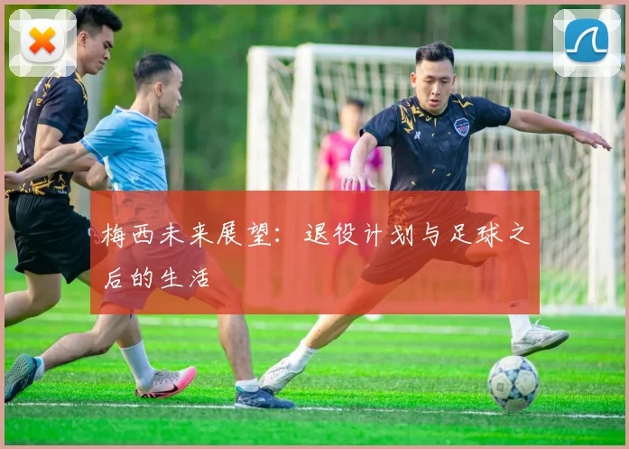 梅西未来展望:退役计划与足球之后的生活