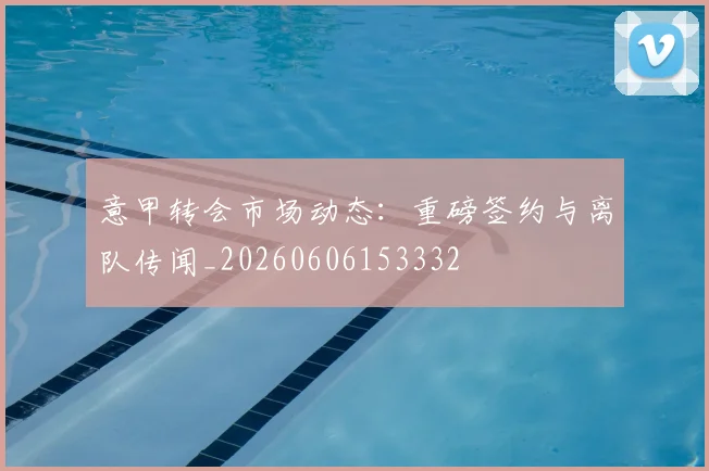 意甲转会市场动态:重磅签约与离队传闻_20260606153332