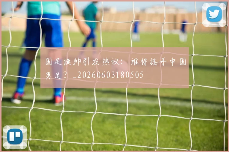 国足换帅引发热议:谁将接手中国男足?_20260603180505